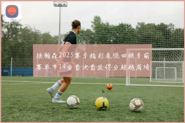 杨瀚森2025赛季精彩表现回顾季前赛单节14分首次首发得分超越周琦
