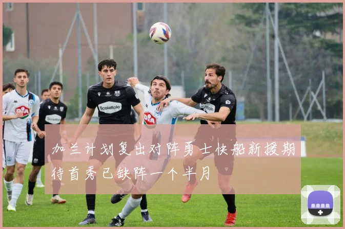 加兰计划复出对阵勇士快船新援期待首秀已缺阵一个半月