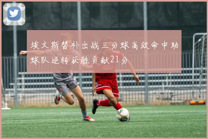 埃文斯替补出战三分球高效命中助球队逆转获胜贡献21分