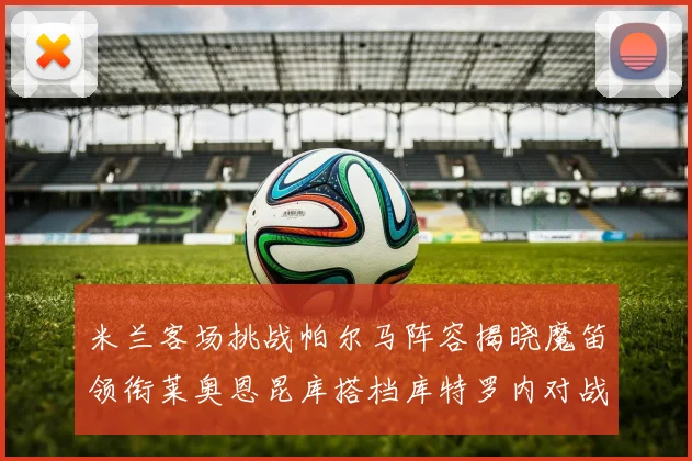 米兰客场挑战帕尔马阵容揭晓魔笛领衔莱奥恩昆库搭档库特罗内对战旧主