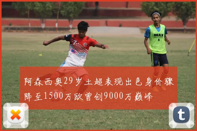 阿森西奥29岁土超表现出色身价骤降至1500万欧曾创9000万巅峰