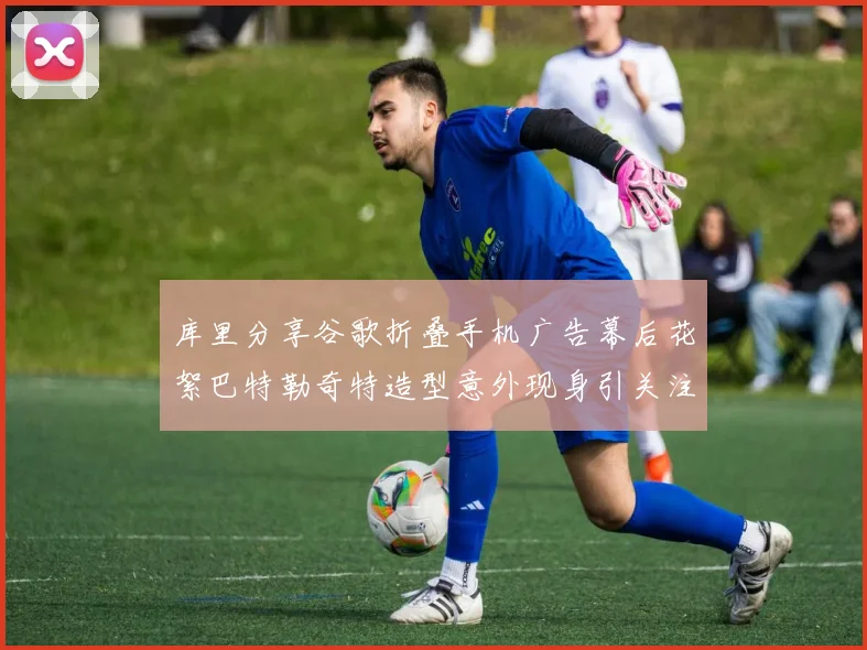 库里分享谷歌折叠手机广告幕后花絮巴特勒奇特造型意外现身引关注