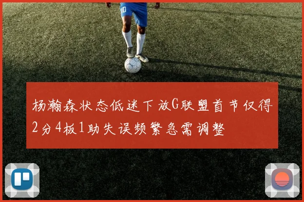 杨瀚森状态低迷下放G联盟首节仅得2分4板1助失误频繁急需调整