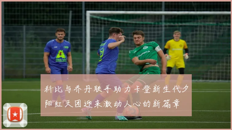 科比与乔丹联手助力卡登新生代夕阳红天团迎来激动人心的新篇章