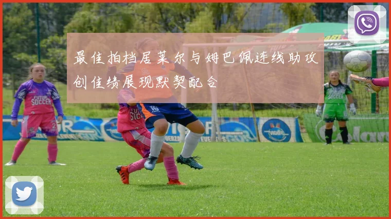 最佳拍档居莱尔与姆巴佩连线助攻创佳绩展现默契配合