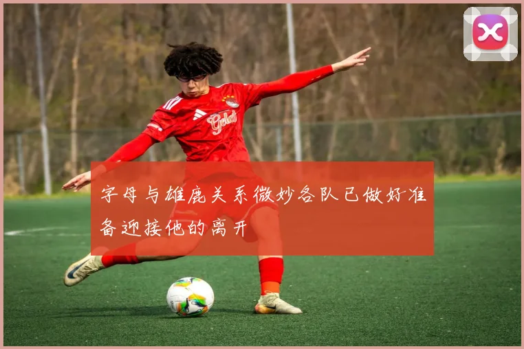 字母与雄鹿关系微妙各队已做好准备迎接他的离开