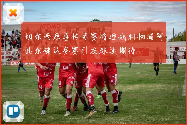 切尔西慈善传奇赛将迎战利物浦阿扎尔确认参赛引发球迷期待