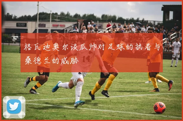 格瓦迪奥尔谈瓜帅对足球的执着与桑德兰的威胁