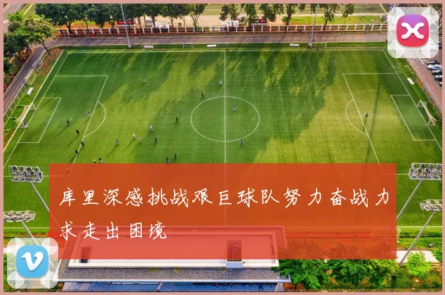 库里深感挑战艰巨球队努力奋战力求走出困境