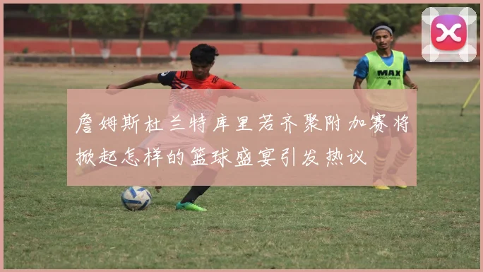 詹姆斯杜兰特库里若齐聚附加赛将掀起怎样的篮球盛宴引发热议