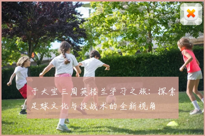 于大宝三周英格兰学习之旅：探索足球文化与技战术的全新视角