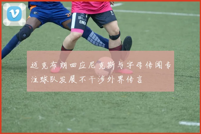 迈克布朗回应尼克斯与字母传闻专注球队发展不干涉外界传言