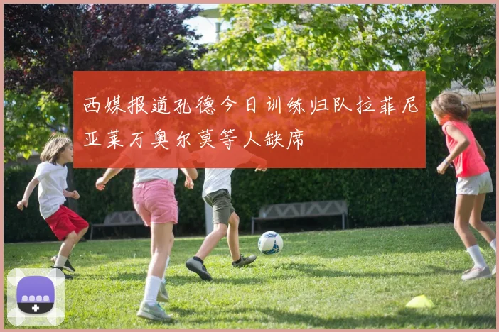 西媒报道孔德今日训练归队拉菲尼亚莱万奥尔莫等人缺席