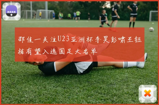邵佳一关注U23亚洲杯李昊彭啸王钰栋有望入选国足大名单